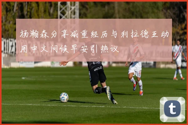 杨瀚森分享减重经历与利拉德互动用中文问候早安引热议