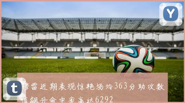 穆雷近期表现惊艳场均363分助攻数值飙升命中率高达6292