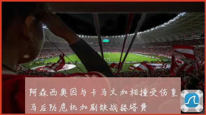 阿森西奥因与卡马文加相撞受伤皇马后防危机加剧缺战赫塔费