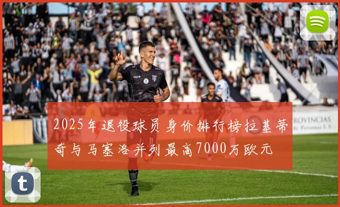 2025年退役球员身价排行榜拉基蒂奇与马塞洛并列最高7000万欧元
