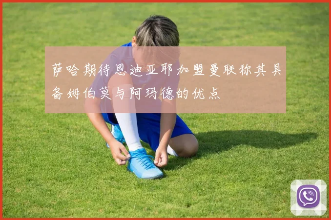 萨哈期待恩迪亚耶加盟曼联称其具备姆伯莫与阿玛德的优点