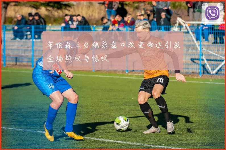 布伦森三分绝杀盘口改变命运引发全场热议与惊叹