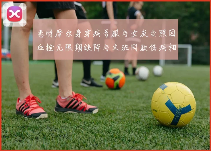 惠特摩尔身穿病号服与女友合照因血栓无限期缺阵与文班同款伤病相似