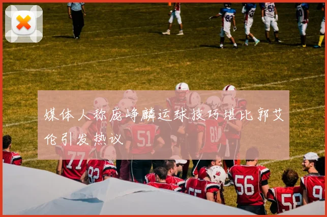 媒体人称庞峥麟运球技巧堪比郭艾伦引发热议