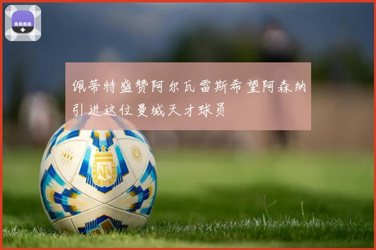 佩蒂特盛赞阿尔瓦雷斯希望阿森纳引进这位曼城天才球员
