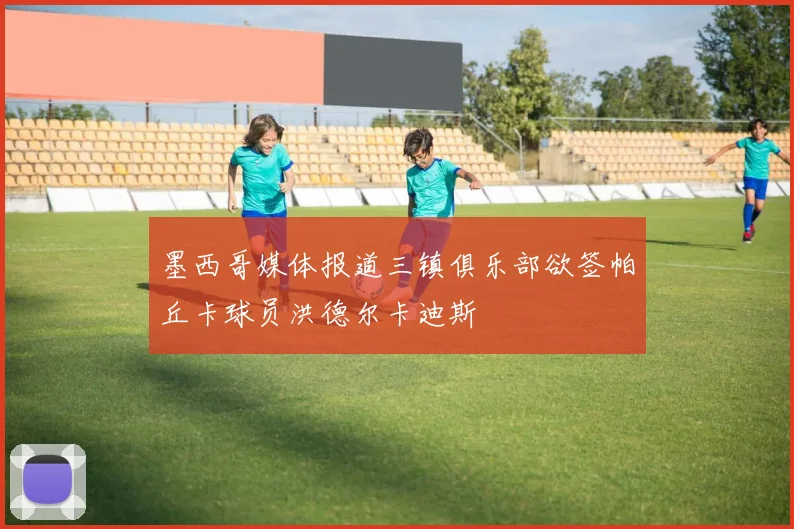 墨西哥媒体报道三镇俱乐部欲签帕丘卡球员洪德尔卡迪斯
