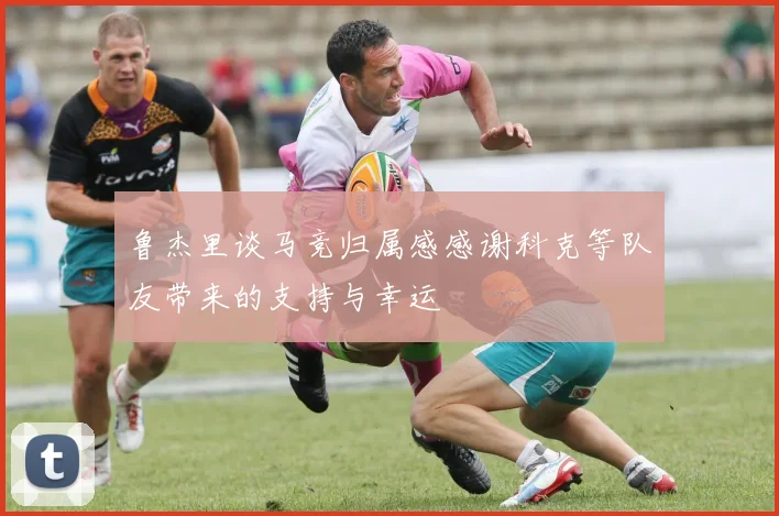 鲁杰里谈马竞归属感感谢科克等队友带来的支持与幸运