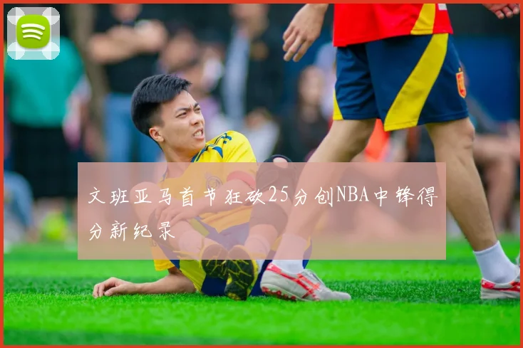 文班亚马首节狂砍25分创NBA中锋得分新纪录