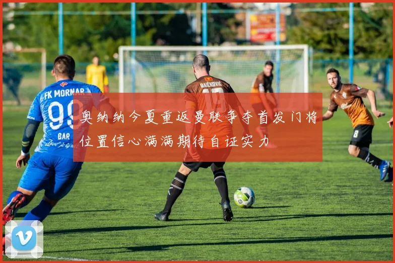 奥纳纳今夏重返曼联争夺首发门将位置信心满满期待自证实力