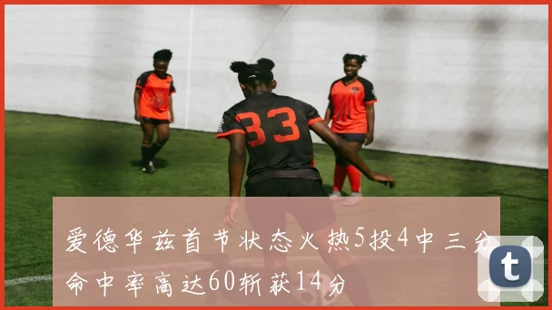 爱德华兹首节状态火热5投4中三分命中率高达60斩获14分