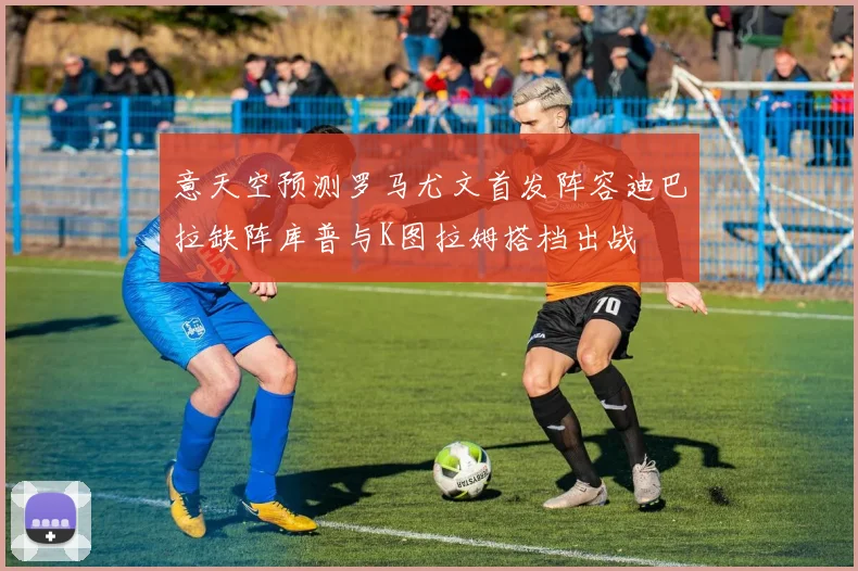 意天空预测罗马尤文首发阵容迪巴拉缺阵库普与K图拉姆搭档出战