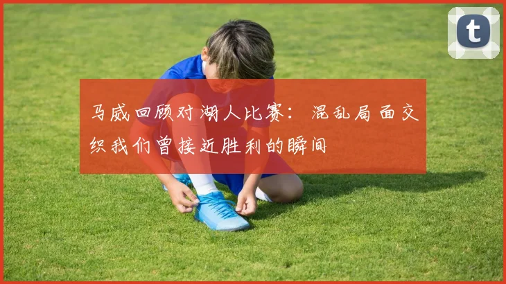马威回顾对湖人比赛：混乱局面交织我们曾接近胜利的瞬间
