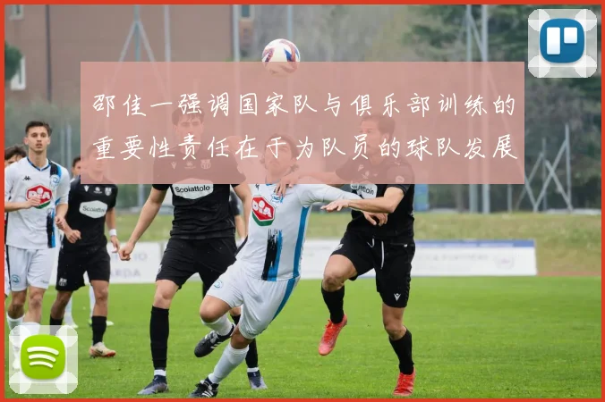 邵佳一强调国家队与俱乐部训练的重要性责任在于为队员的球队发展贡献力量