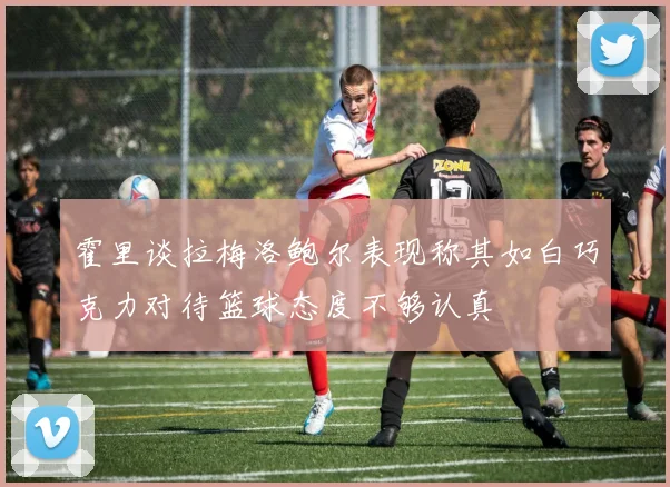 霍里谈拉梅洛鲍尔表现称其如白巧克力对待篮球态度不够认真