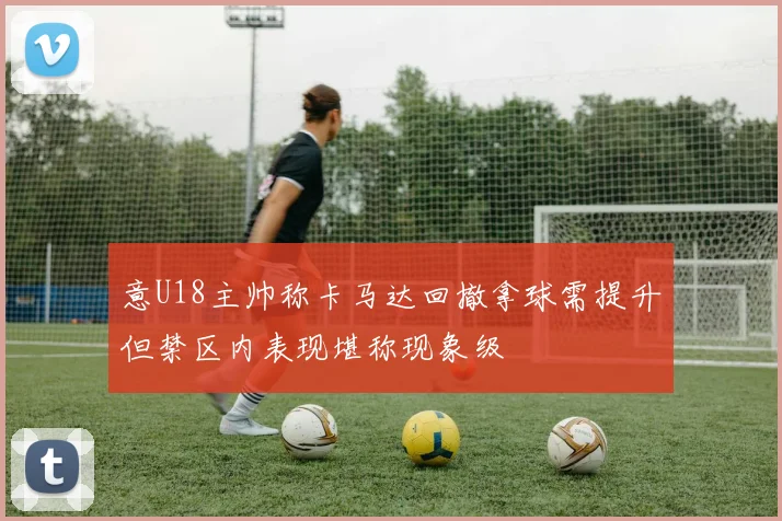 意U18主帅称卡马达回撤拿球需提升但禁区内表现堪称现象级