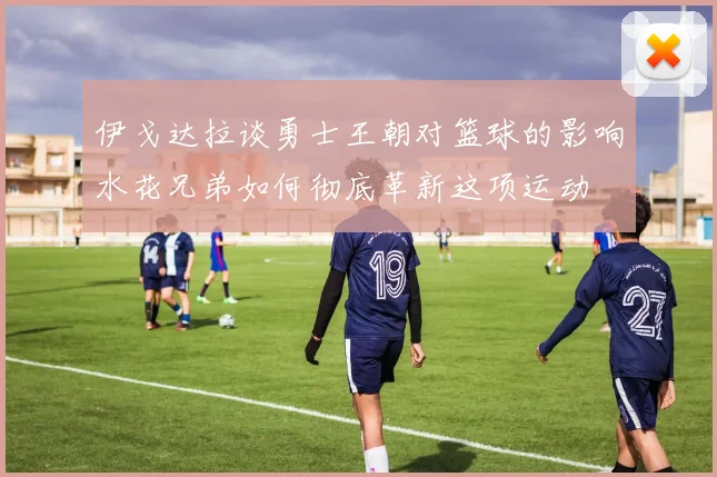 伊戈达拉谈勇士王朝对篮球的影响水花兄弟如何彻底革新这项运动