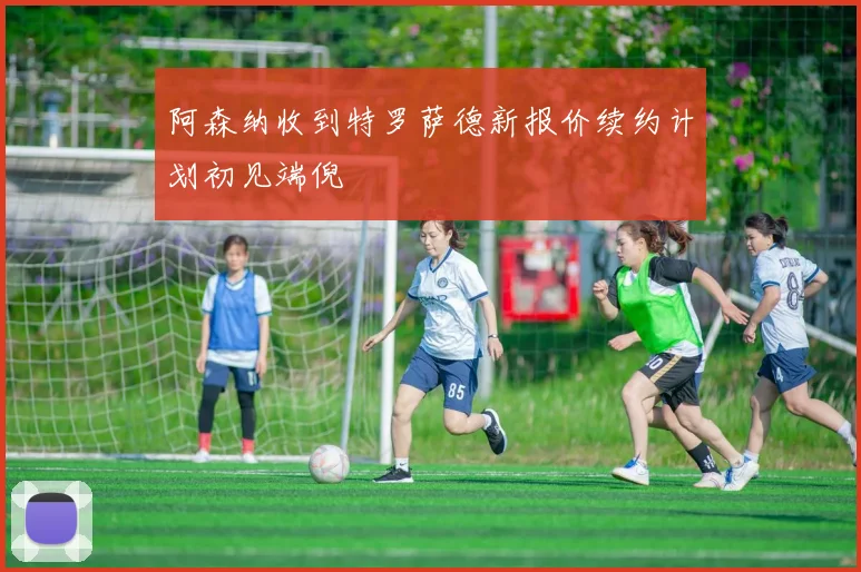 阿森纳收到特罗萨德新报价续约计划初见端倪