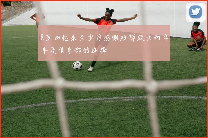 R罗回忆米兰岁月感慨短暂效力两年半是俱乐部的选择