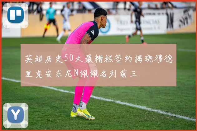 英超历史50大最糟糕签约揭晓穆德里克安东尼N佩佩名列前三