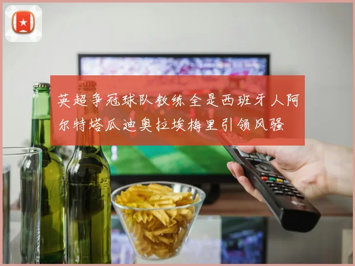 英超争冠球队教练全是西班牙人阿尔特塔瓜迪奥拉埃梅里引领风骚