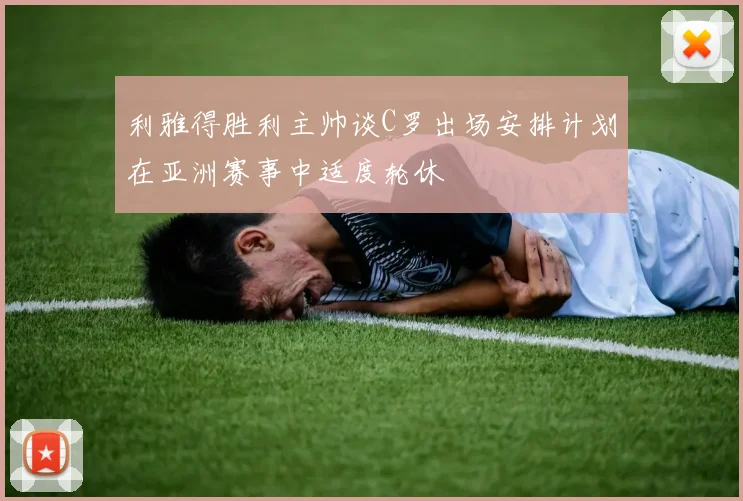 利雅得胜利主帅谈C罗出场安排计划在亚洲赛事中适度轮休