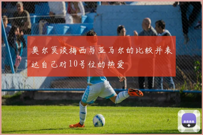 奥尔莫谈梅西与亚马尔的比较并表达自己对10号位的热爱