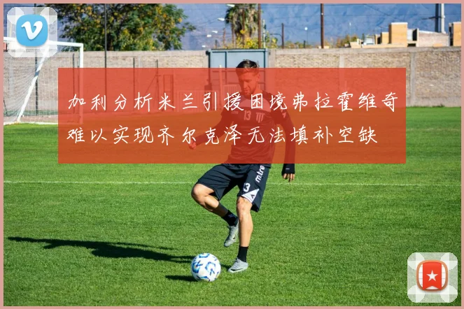 加利分析米兰引援困境弗拉霍维奇难以实现齐尔克泽无法填补空缺