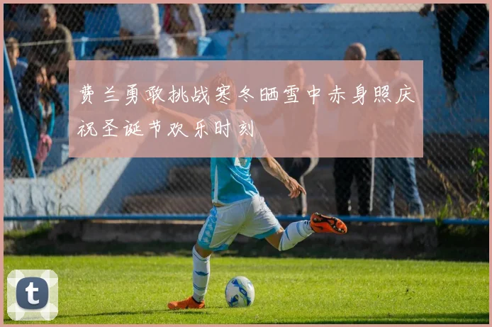 费兰勇敢挑战寒冬晒雪中赤身照庆祝圣诞节欢乐时刻