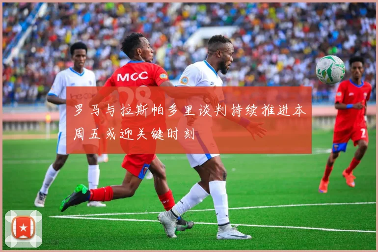 罗马与拉斯帕多里谈判持续推进本周五或迎关键时刻